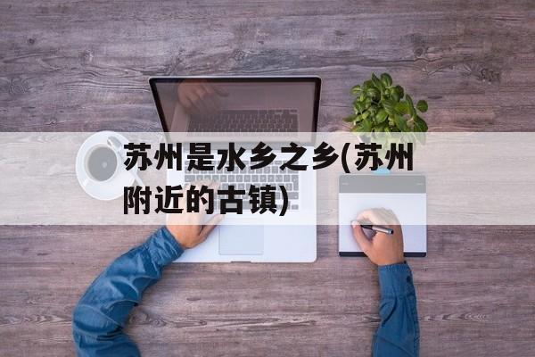 苏州是水乡之乡(苏州附近的古镇)-第1张图片-