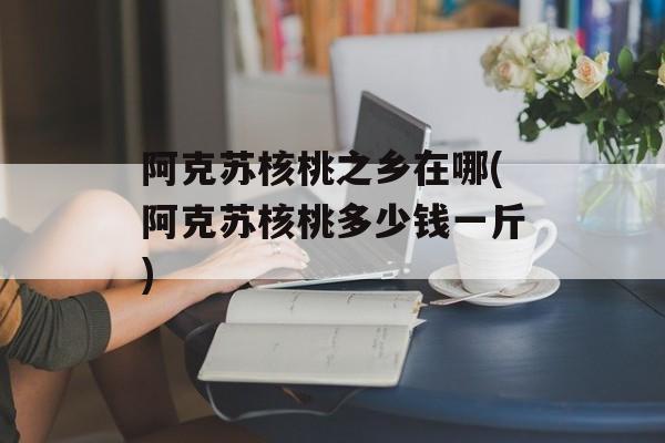 阿克苏核桃之乡在哪(阿克苏核桃多少钱一斤)-第1张图片-