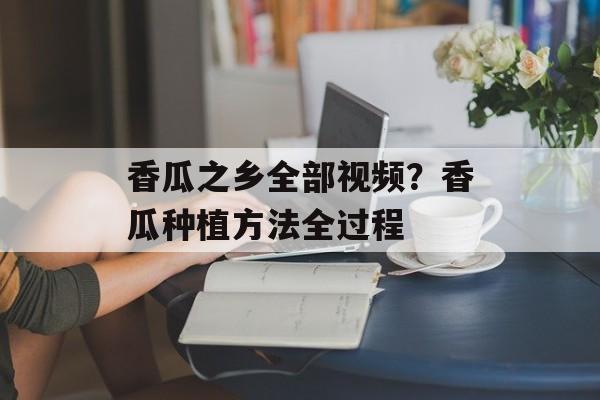香瓜之乡全部视频？香瓜种植方法全过程-第1张图片-