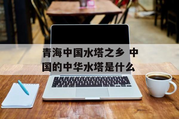 青海中国水塔之乡 中国的中华水塔是什么-第1张图片-