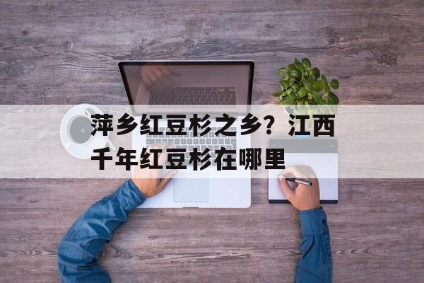 萍乡红豆杉之乡？江西千年红豆杉在哪里-第1张图片-