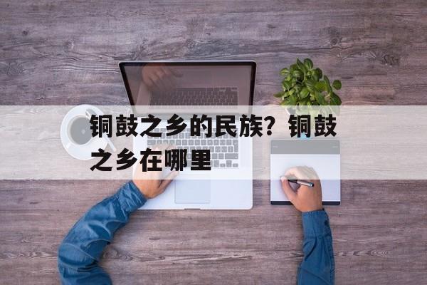 铜鼓之乡的民族？铜鼓之乡在哪里-第1张图片-