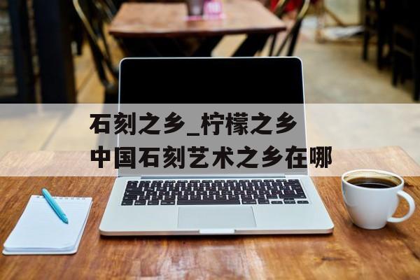 石刻之乡_柠檬之乡 中国石刻艺术之乡在哪-第1张图片-