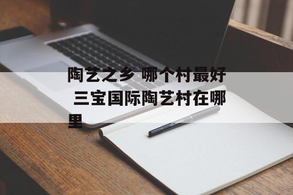 陶艺之乡 哪个村最好 三宝国际陶艺村在哪里-第1张图片-