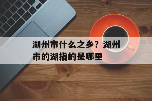 湖州市什么之乡？湖州市的湖指的是哪里-第1张图片-