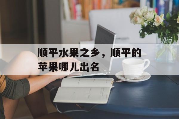 顺平水果之乡，顺平的苹果哪儿出名-第1张图片-