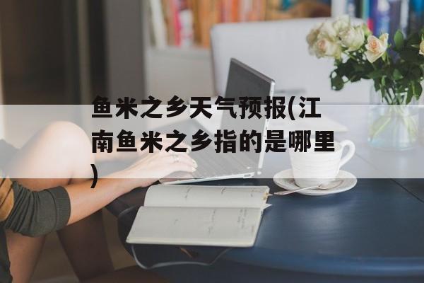 鱼米之乡天气预报(江南鱼米之乡指的是哪里)-第1张图片-