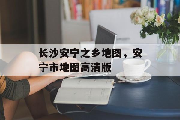 长沙安宁之乡地图，安宁市地图高清版-第1张图片-