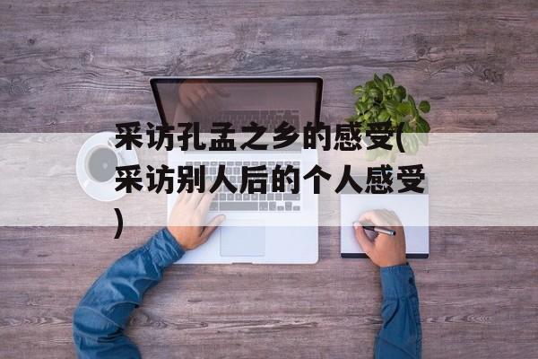 采访孔孟之乡的感受(采访别人后的个人感受)-第1张图片-