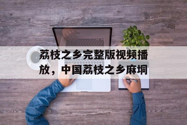 荔枝之乡完整版视频播放，中国荔枝之乡麻垌-第1张图片-