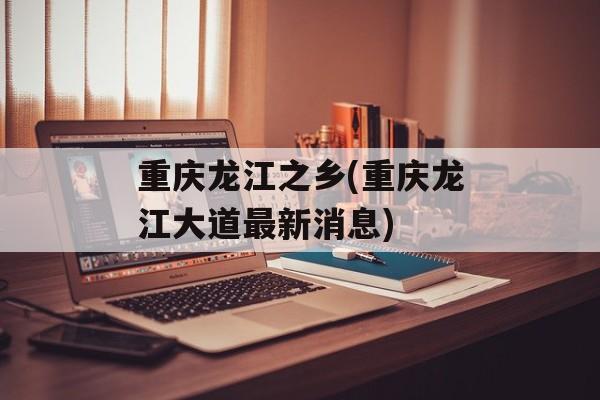 重庆龙江之乡(重庆龙江大道最新消息)-第1张图片-