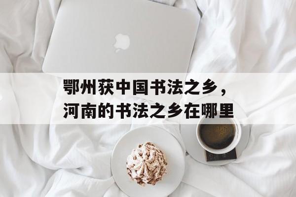 鄂州获中国书法之乡，河南的书法之乡在哪里-第1张图片-