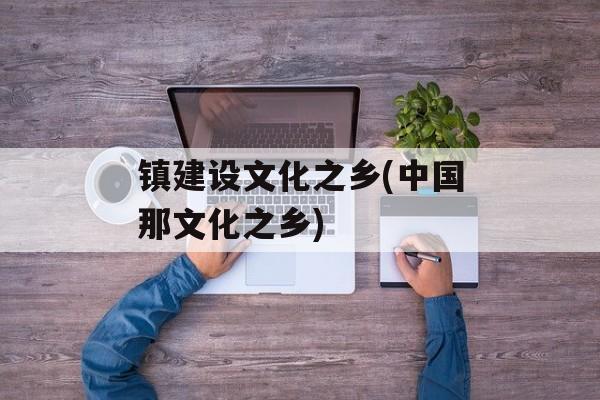 镇建设文化之乡(中国那文化之乡)-第1张图片-