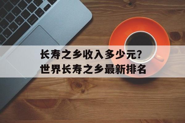 长寿之乡收入多少元？世界长寿之乡最新排名-第1张图片-