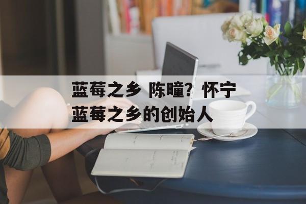 蓝莓之乡 陈疃？怀宁蓝莓之乡的创始人-第1张图片-