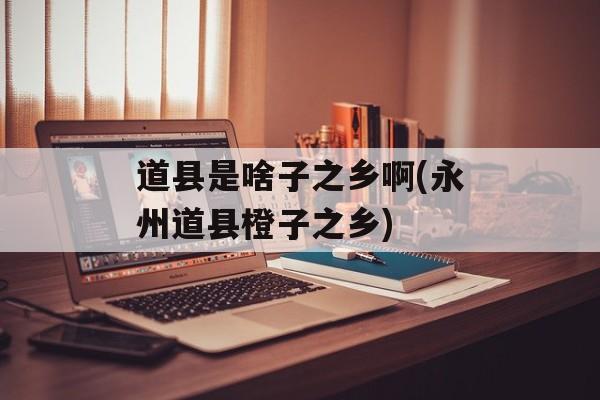 道县是啥子之乡啊(永州道县橙子之乡)-第1张图片-