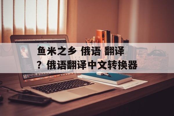鱼米之乡 俄语 翻译？俄语翻译中文转换器-第1张图片-