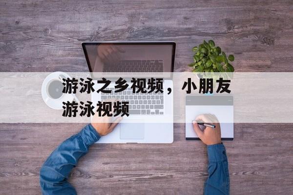 游泳之乡视频，小朋友游泳视频-第1张图片-