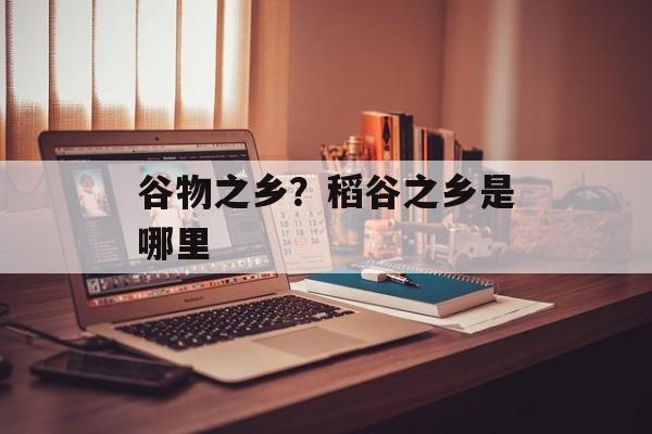 谷物之乡？稻谷之乡是哪里-第1张图片-