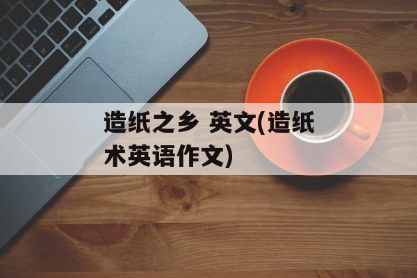 造纸之乡 英文(造纸术英语作文)-第1张图片-