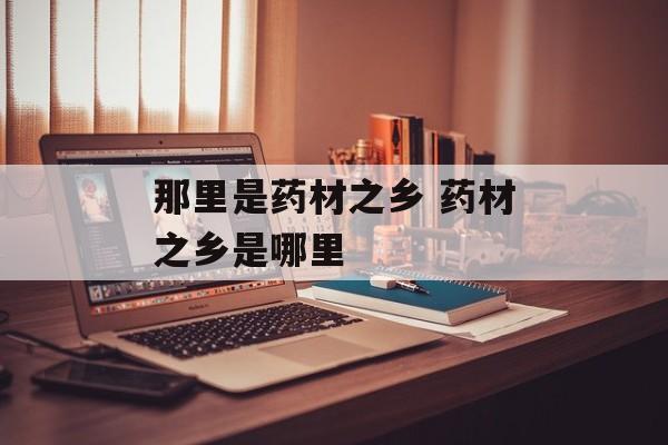 那里是药材之乡 药材之乡是哪里-第1张图片-
