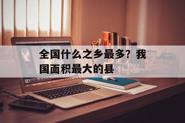 全国什么之乡最多？我国面积最大的县-第1张图片-
