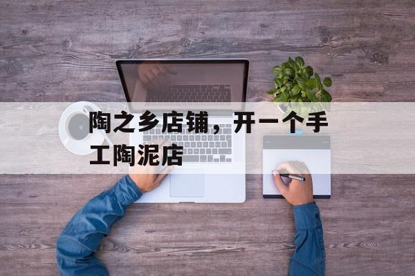 陶之乡店铺，开一个手工陶泥店-第1张图片-