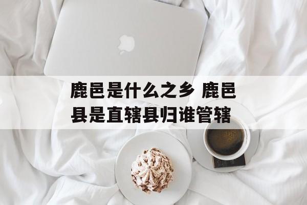 鹿邑是什么之乡 鹿邑县是直辖县归谁管辖-第1张图片-