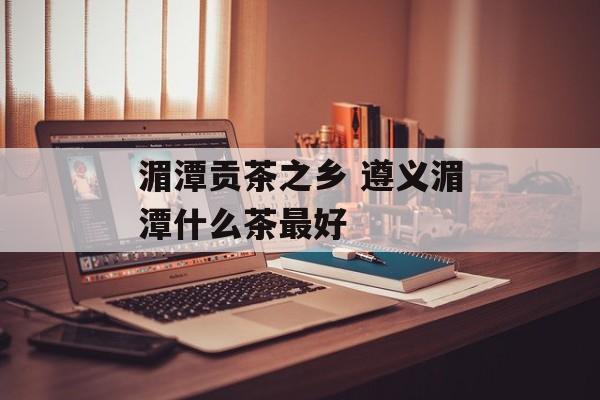 湄潭贡茶之乡 遵义湄潭什么茶最好-第1张图片-