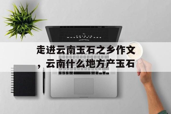 走进云南玉石之乡作文，云南什么地方产玉石-第1张图片-
