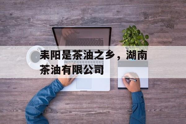 耒阳是茶油之乡，湖南茶油有限公司-第1张图片-