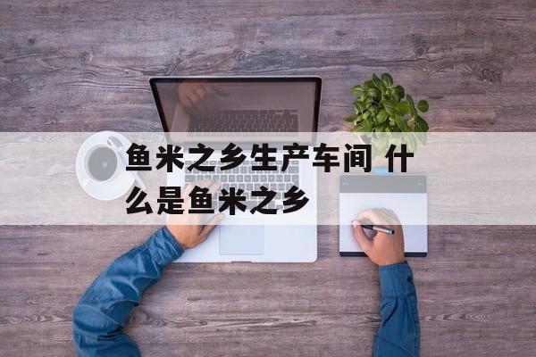 鱼米之乡生产车间 什么是鱼米之乡-第1张图片-