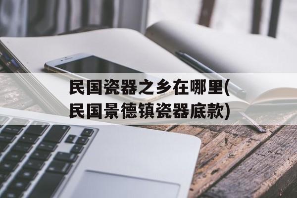 民国瓷器之乡在哪里(民国景德镇瓷器底款)-第1张图片-