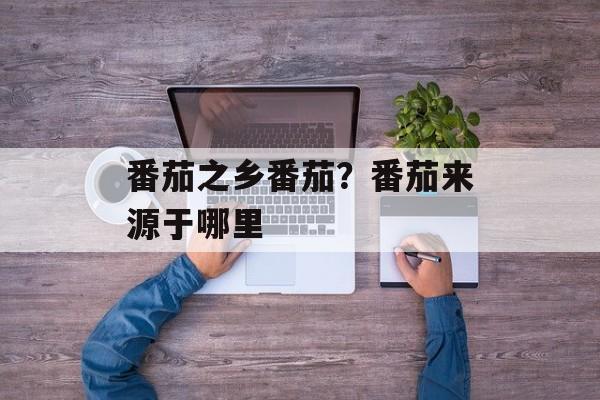 番茄之乡番茄？番茄来源于哪里-第1张图片-