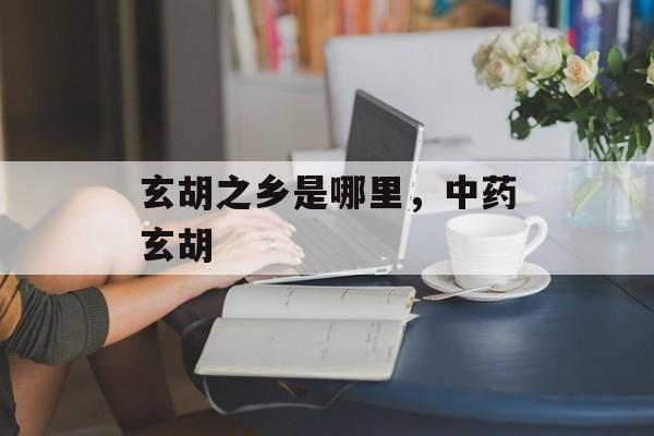 玄胡之乡是哪里，中药玄胡-第1张图片-