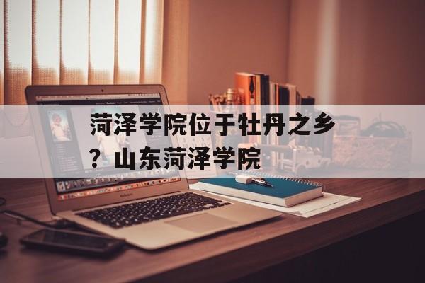 菏泽学院位于牡丹之乡？山东菏泽学院-第1张图片-
