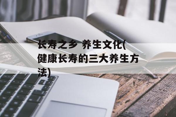 长寿之乡 养生文化(健康长寿的三大养生方法)-第1张图片-