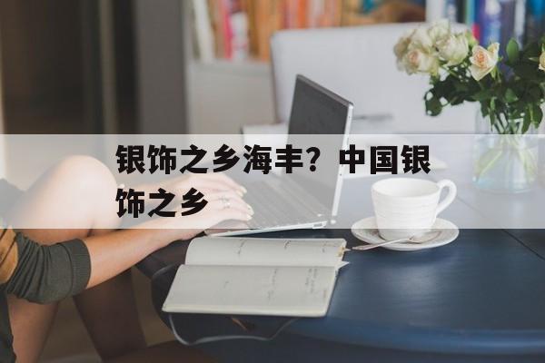 银饰之乡海丰？中国银饰之乡-第1张图片-