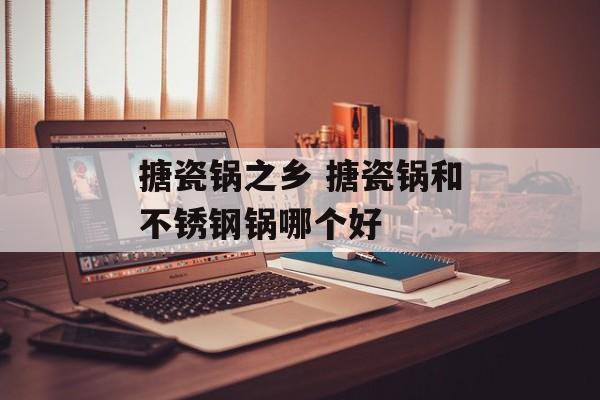 搪瓷锅之乡 搪瓷锅和不锈钢锅哪个好-第1张图片-
