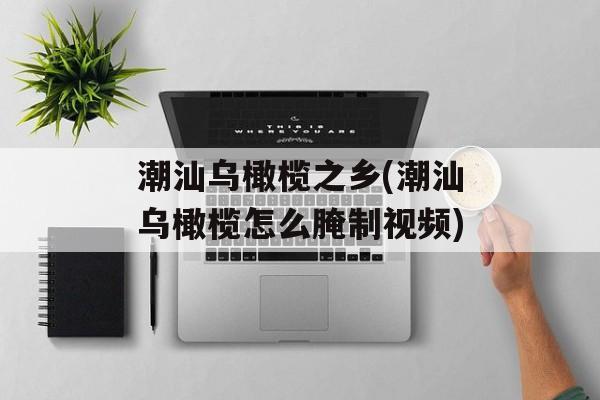 潮汕乌橄榄之乡(潮汕乌橄榄怎么腌制视频)-第1张图片-