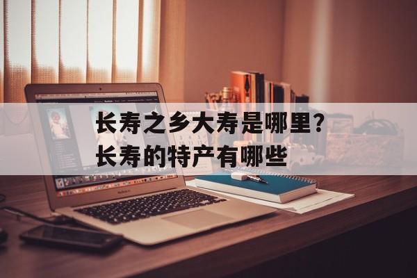 长寿之乡大寿是哪里？长寿的特产有哪些-第1张图片-