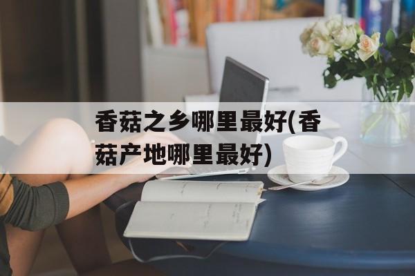 香菇之乡哪里最好(香菇产地哪里最好)-第1张图片-