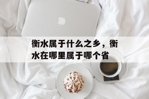 衡水属于什么之乡，衡水在哪里属于哪个省-第1张图片-