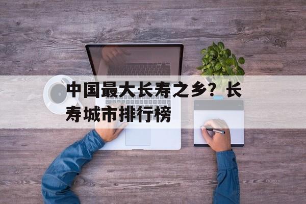 中国最大长寿之乡？长寿城市排行榜-第1张图片-