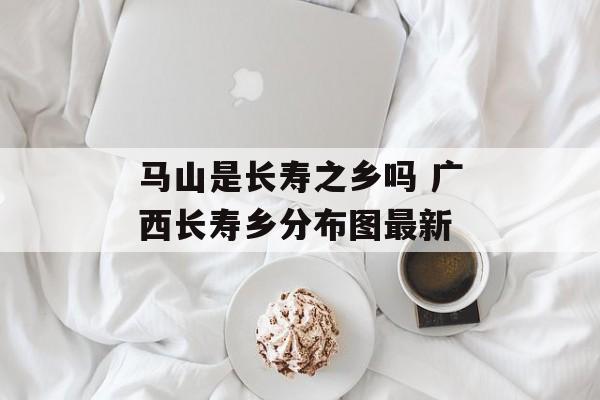 马山是长寿之乡吗 广西长寿乡分布图最新-第1张图片-