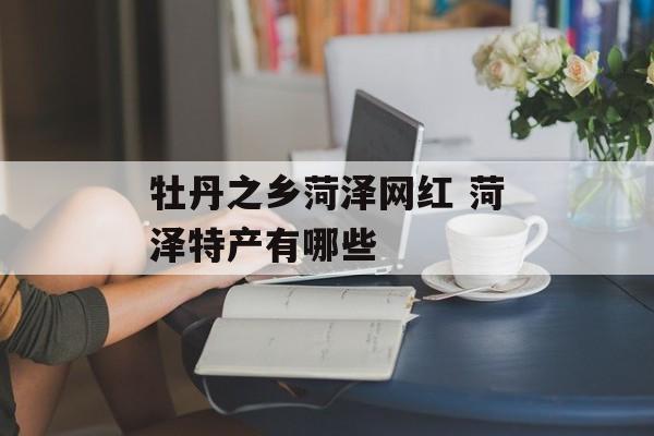 牡丹之乡菏泽网红 菏泽特产有哪些-第1张图片-