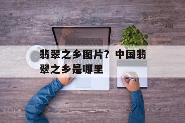 翡翠之乡图片？中国翡翠之乡是哪里-第1张图片-