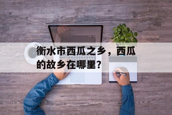 衡水市西瓜之乡，西瓜的故乡在哪里？-第1张图片-