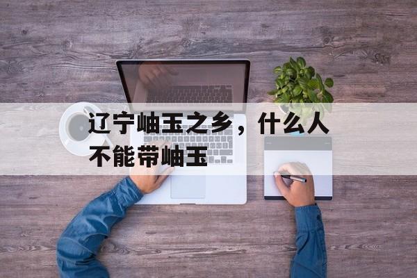 辽宁岫玉之乡，什么人不能带岫玉-第1张图片-