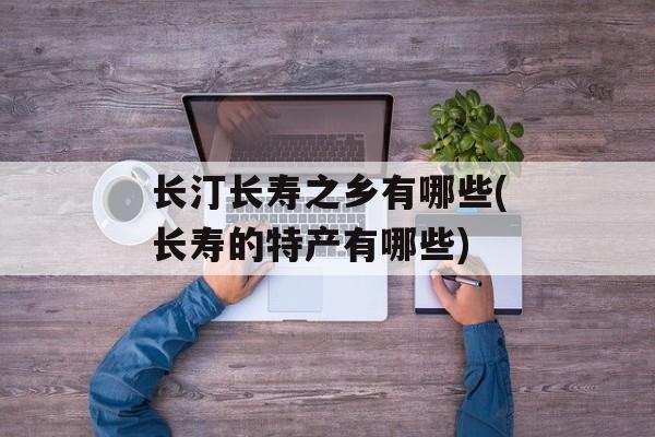 长汀长寿之乡有哪些(长寿的特产有哪些)-第1张图片-